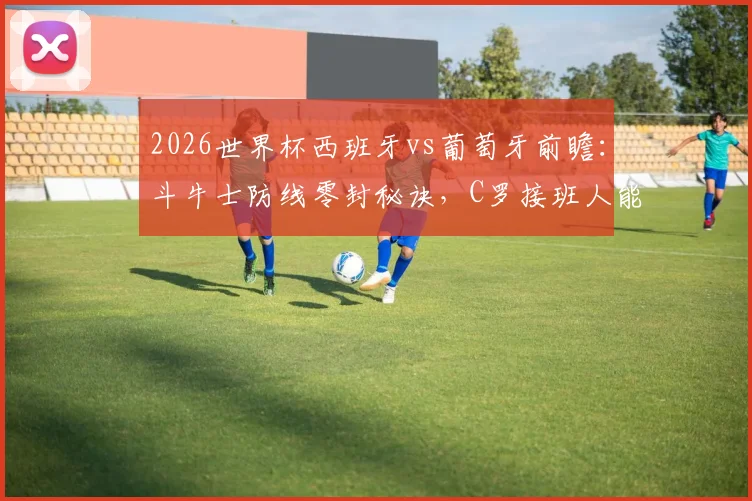 2026世界杯西班牙vs葡萄牙前瞻：斗牛士防线零封秘诀，C罗接班人能否带队闯入八强？