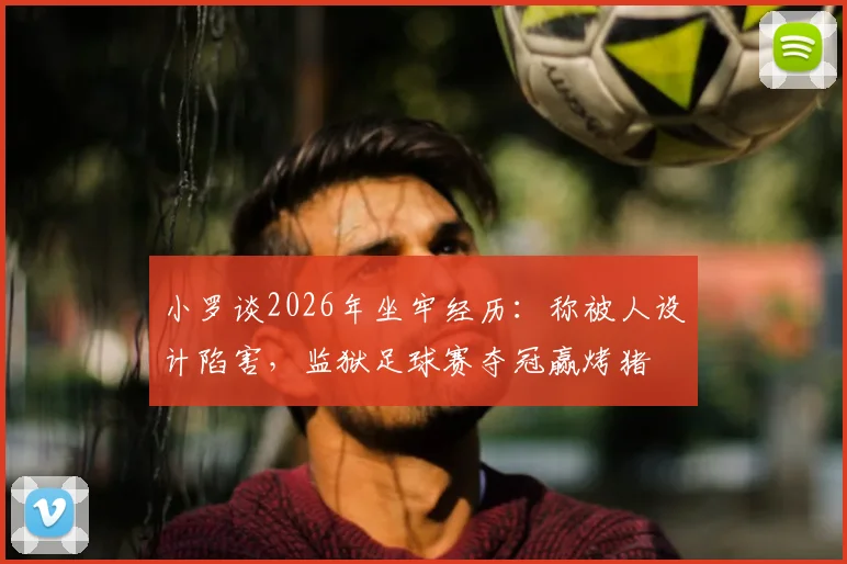 小罗谈2026年坐牢经历：称被人设计陷害，监狱足球赛夺冠赢烤猪