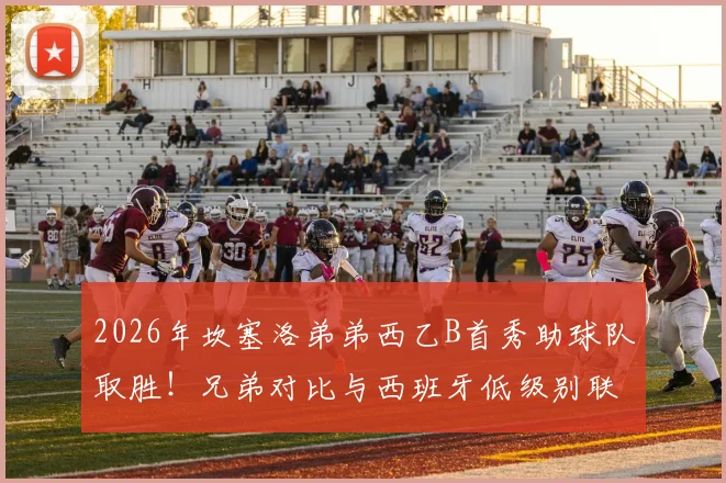 2026年坎塞洛弟弟西乙B首秀助球队取胜！兄弟对比与西班牙低级别联赛深度解读