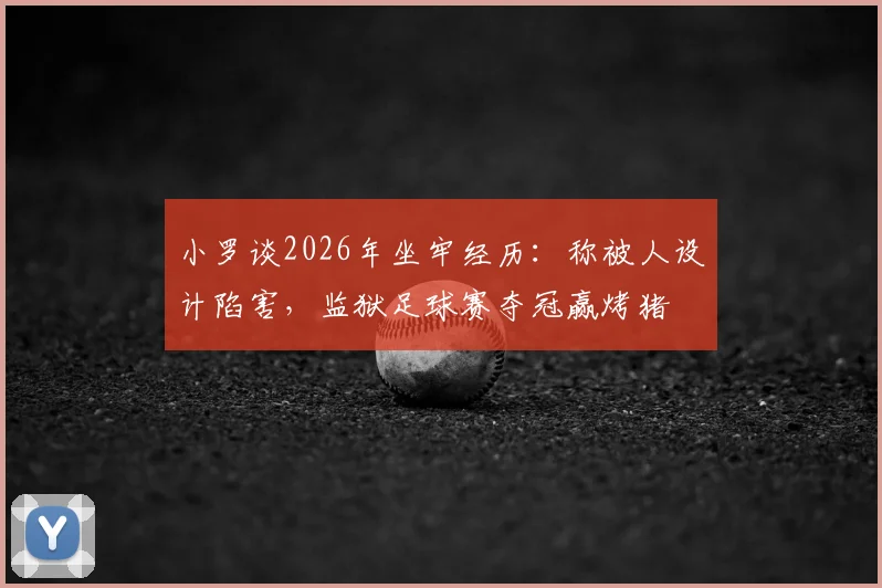 小罗谈2026年坐牢经历:称被人设计陷害,监狱足球赛夺冠赢烤猪