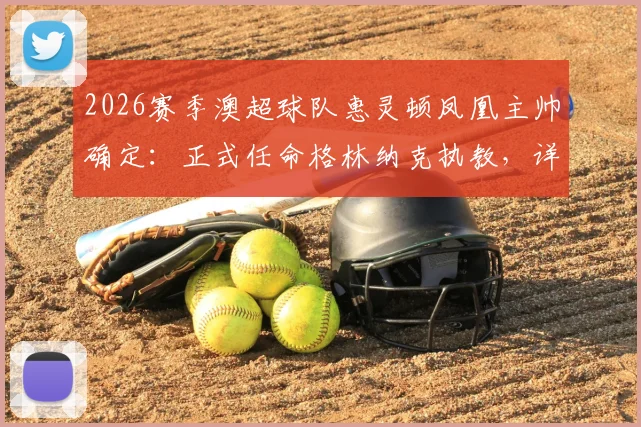 2026赛季澳超球队惠灵顿凤凰主帅确定:正式任命格林纳克执教,详解格林纳克合同细节与续约选项