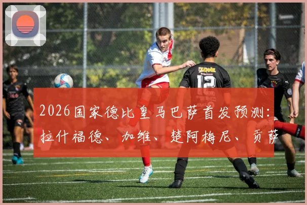2026国家德比皇马巴萨首发预测:拉什福德、加维、楚阿梅尼、贡萨洛谁能左右战局?