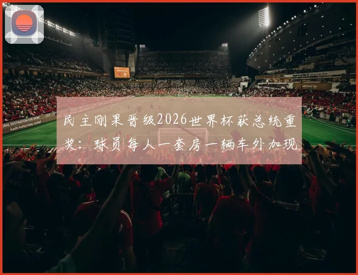 民主刚果晋级2026世界杯获总统重奖：球员每人一套房一辆车外加现金奖励引热议