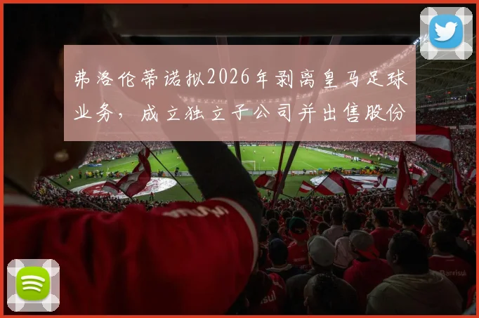 弗洛伦蒂诺拟2026年剥离皇马足球业务,成立独立子公司并出售股份筹资10亿欧元详情分析