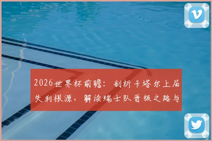 2026世界杯前瞻：剖析卡塔尔上届失利根源，解读瑞士队晋级之路与阵容挑战