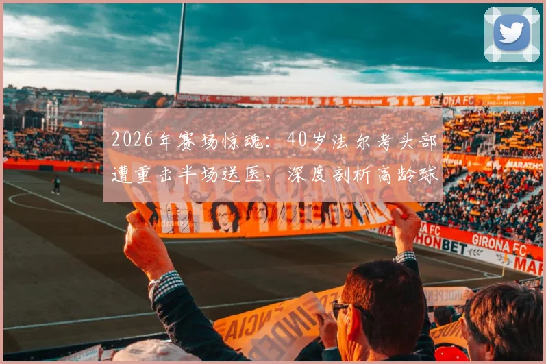 2026年赛场惊魂:40岁法尔考头部遭重击半场送医,深度剖析高龄球员伤情风险与赛场急救