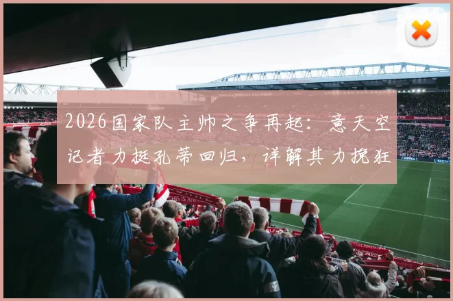 2026国家队主帅之争再起：意天空记者力挺孔蒂回归，详解其力挽狂澜的执教资本与战术体系