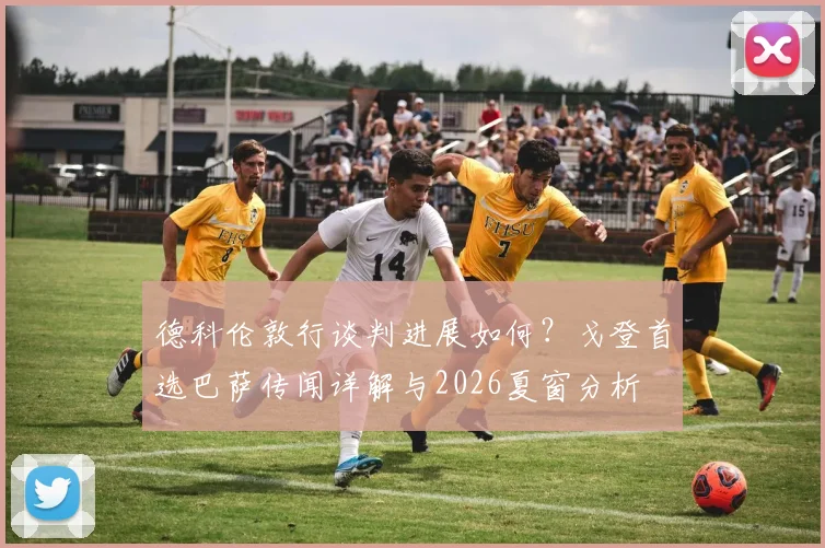 德科伦敦行谈判进展如何？戈登首选巴萨传闻详解与2026夏窗分析