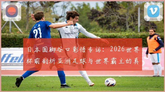 日本国脚谷口彰悟专访：2026世界杯前剖析亚洲足球与世界霸主的真实差距，青训体系是关键短板