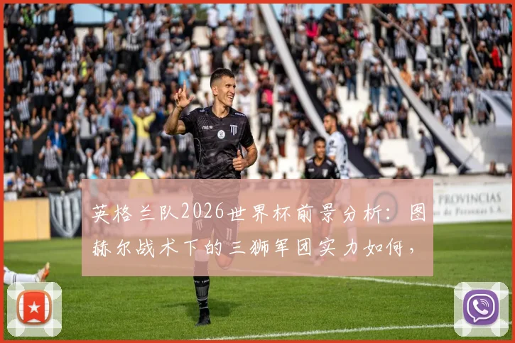 英格兰队2026世界杯前景分析:图赫尔战术下的三狮军团实力如何,足球这次能否真正“回家”?