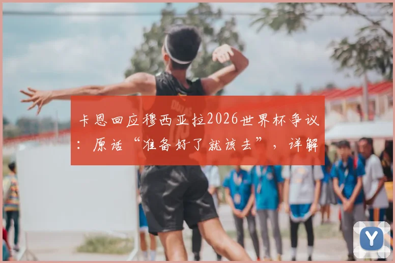 卡恩回应穆西亚拉2026世界杯争议:原话“准备好了就该去”,详解谈话前后经过