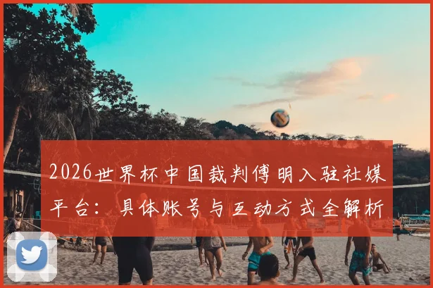 2026世界杯中国裁判傅明入驻社媒平台:具体账号与互动方式全解析,共赴足球盛宴