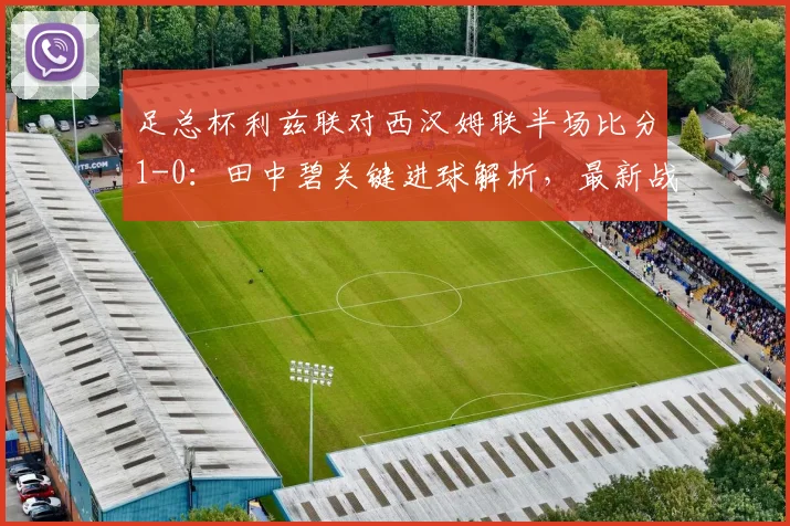 足总杯利兹联对西汉姆联半场比分1-0:田中碧关键进球解析,最新战况与技术统计详情