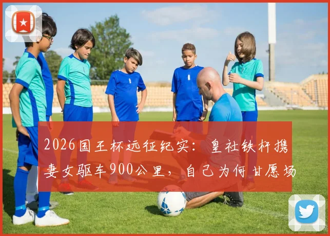 2026国王杯远征纪实:皇社铁杆携妻女驱车900公里,自己为何甘愿场外枯坐?球迷真实故事引深思