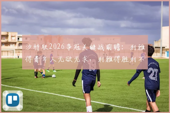 沙特联2026争冠关键战前瞻：利雅得青年人无欲无求，利雅得胜利不容有失，附两队近期交锋记录解读