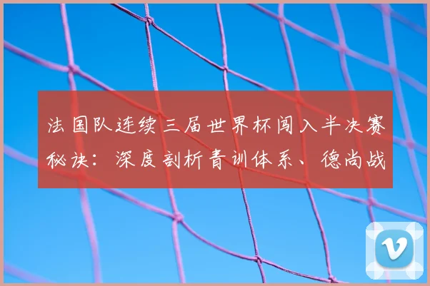 法国队连续三届世界杯闯入半决赛秘诀：深度剖析青训体系、德尚战术及2026卫冕前景