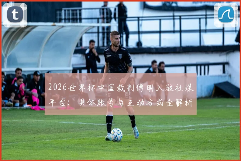 2026世界杯中国裁判傅明入驻社媒平台：具体账号与互动方式全解析，共赴足球盛宴