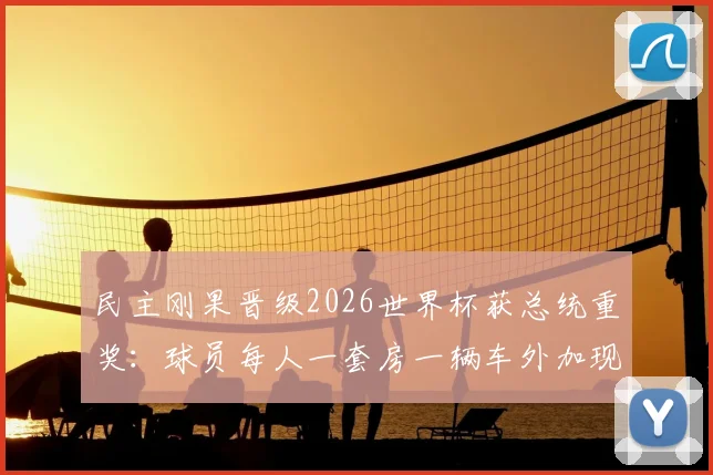 民主刚果晋级2026世界杯获总统重奖:球员每人一套房一辆车外加现金奖励引热议