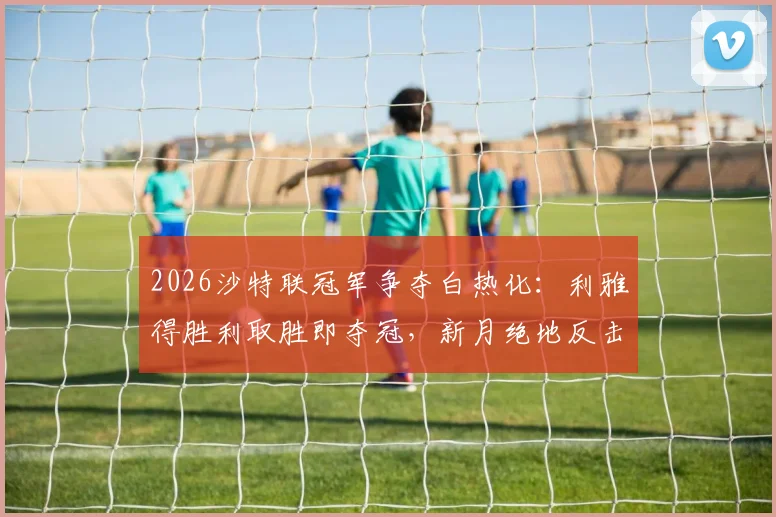 2026沙特联冠军争夺白热化：利雅得胜利取胜即夺冠，新月绝地反击机会解析，附最新积分榜与交手记录