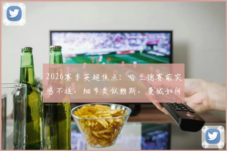 2026赛季英超焦点:哈兰德赛前突感不适,细节类似赖斯,曼城如何应对与英超争冠格局影响前瞻