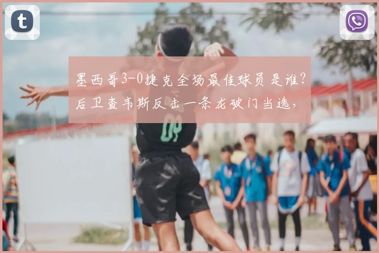 墨西哥3-0捷克全场最佳球员是谁？后卫查韦斯反击一条龙破门当选，附个人资料与进球解析