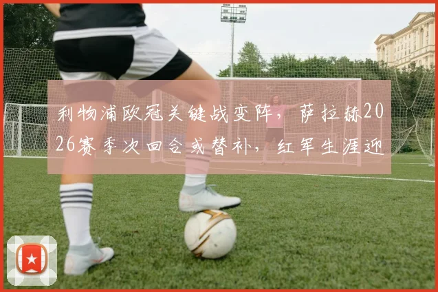 利物浦欧冠关键战变阵，萨拉赫2026赛季次回合或替补，红军生涯迎来转折点