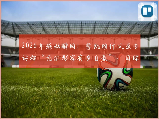 2026年感动瞬间：哲凯赖什父亲专访称“无法形容有多自豪”，目睹儿子关键进球当场落泪