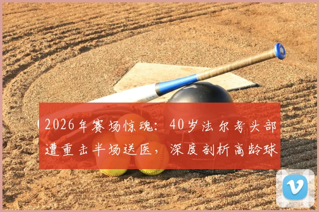 2026年赛场惊魂：40岁法尔考头部遭重击半场送医，深度剖析高龄球员伤情风险与赛场急救
