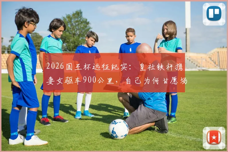2026国王杯远征纪实：皇社铁杆携妻女驱车900公里，自己为何甘愿场外枯坐？球迷真实故事引深思