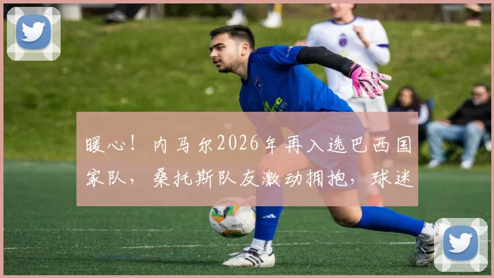 暖心!内马尔2026年再入选巴西国家队,桑托斯队友激动拥抱,球迷泪目热议瞬间