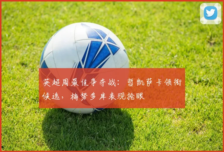 英超周最佳争夺战:哲凯萨卡领衔候选,梅努多库表现抢眼