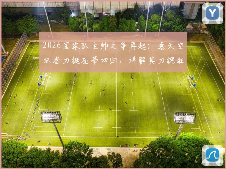 2026国家队主帅之争再起：意天空记者力挺孔蒂回归，详解其力挽狂澜的执教资本与战术体系