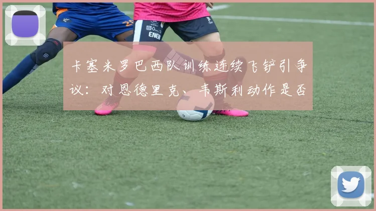 卡塞米罗巴西队训练连续飞铲引争议:对恩德里克、韦斯利动作是否过大?深度剖析背后原因