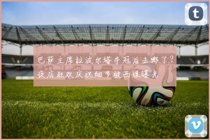 巴萨主席拉波尔塔夺冠后去哪了?夜店狂欢庆祝细节被西媒曝光