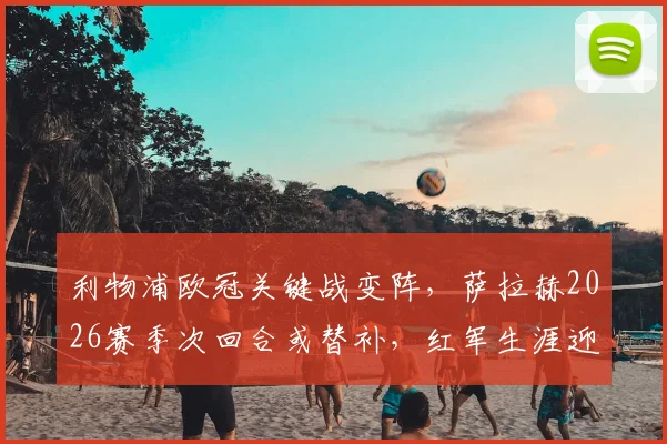 利物浦欧冠关键战变阵，萨拉赫2026赛季次回合或替补，红军生涯迎来转折点