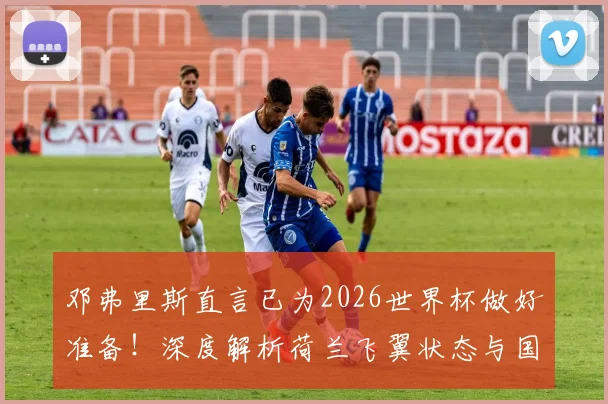 邓弗里斯直言已为2026世界杯做好准备！深度解析荷兰飞翼状态与国家队夺冠前景