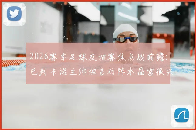 2026赛季足球友谊赛焦点战前瞻:巴列卡诺主帅坦言对阵水晶宫很兴奋,全队目标明确剑指胜利