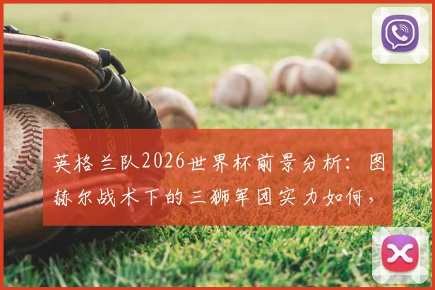 英格兰队2026世界杯前景分析：图赫尔战术下的三狮军团实力如何，足球这次能否真正“回家”？