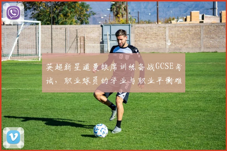 英超新星道曼缺席训练备战GCSE考试，职业球员的学业与职业平衡难题引发热议（附青少年球员培养指南）