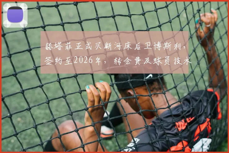 赫塔菲正式买断河床后卫博斯利，签约至2026年，转会费及球员技术特点解析