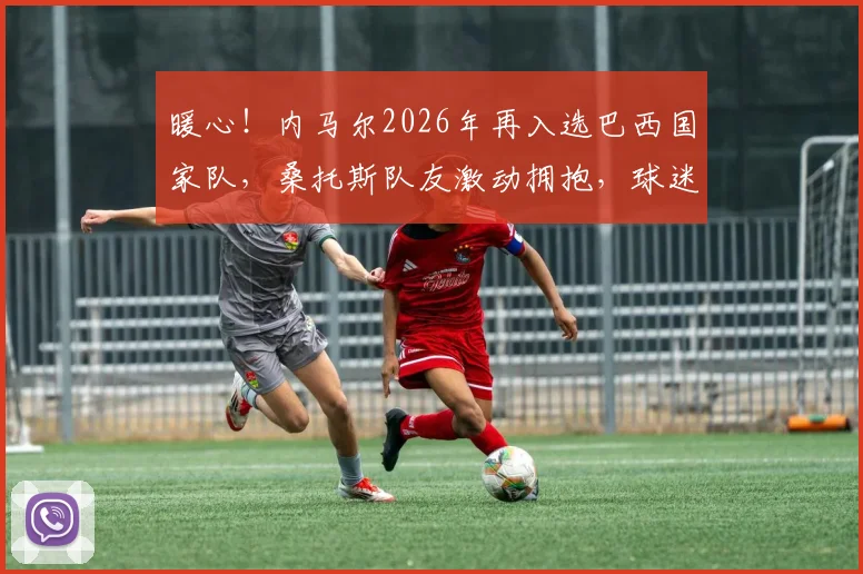 暖心！内马尔2026年再入选巴西国家队，桑托斯队友激动拥抱，球迷泪目热议瞬间
