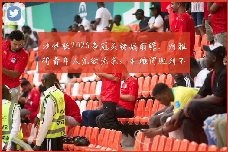沙特联2026争冠关键战前瞻:利雅得青年人无欲无求,利雅得胜利不容有失,附两队近期交锋记录解读