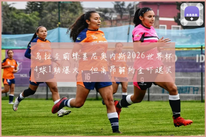 乌拉圭前锋基尼奥内斯2026世界杯4球1助爆火，但高昂解约金吓退买家，潜在下家分析