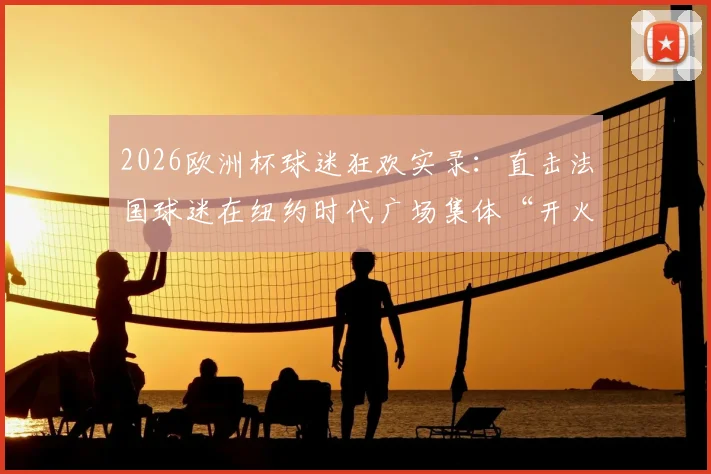 2026欧洲杯球迷狂欢实录：直击法国球迷在纽约时代广场集体“开火车”庆祝盛况