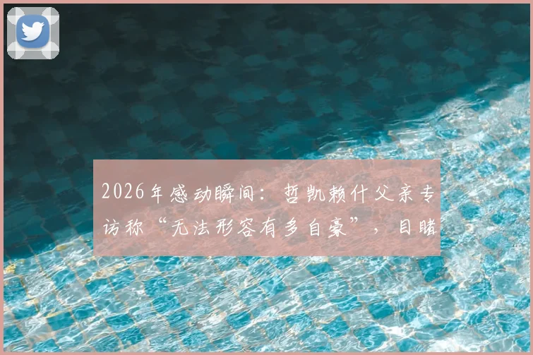 2026年感动瞬间:哲凯赖什父亲专访称“无法形容有多自豪”,目睹儿子关键进球当场落泪