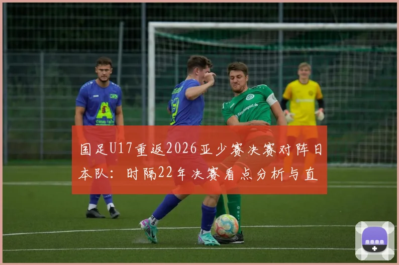 国足U17重返2026亚少赛决赛对阵日本队：时隔22年决赛看点分析与直播指南