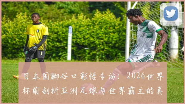 日本国脚谷口彰悟专访：2026世界杯前剖析亚洲足球与世界霸主的真实差距，青训体系是关键短板