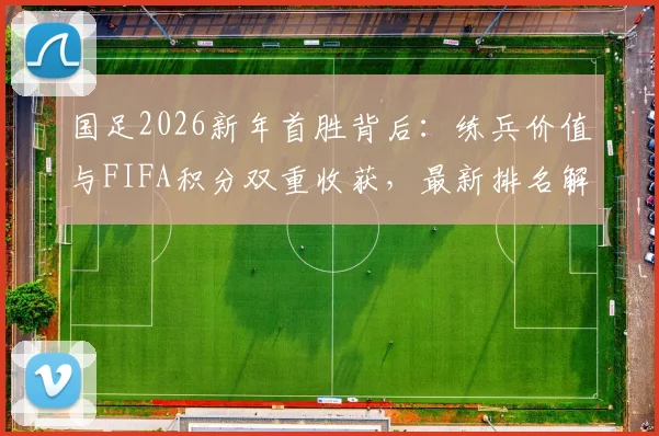 国足2026新年首胜背后:练兵价值与FIFA积分双重收获,最新排名解析